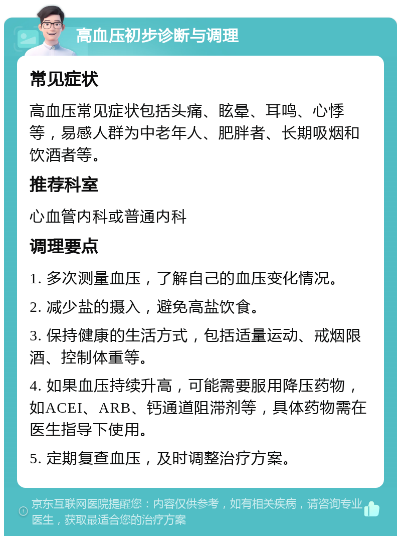 高血压初步诊断与调理 常见症状 高血压常见症状包括头痛、眩晕、耳鸣、心悸等，易感人群为中老年人、肥胖者、长期吸烟和饮酒者等。 推荐科室 心血管内科或普通内科 调理要点 1. 多次测量血压，了解自己的血压变化情况。 2. 减少盐的摄入，避免高盐饮食。 3. 保持健康的生活方式，包括适量运动、戒烟限酒、控制体重等。 4. 如果血压持续升高，可能需要服用降压药物，如ACEI、ARB、钙通道阻滞剂等，具体药物需在医生指导下使用。 5. 定期复查血压，及时调整治疗方案。