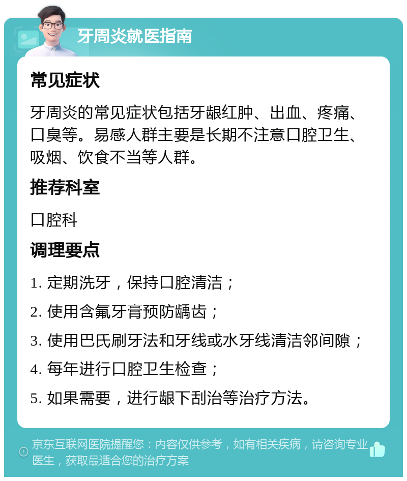 牙周炎就医指南 常见症状 牙周炎的常见症状包括牙龈红肿、出血、疼痛、口臭等。易感人群主要是长期不注意口腔卫生、吸烟、饮食不当等人群。 推荐科室 口腔科 调理要点 1. 定期洗牙，保持口腔清洁； 2. 使用含氟牙膏预防龋齿； 3. 使用巴氏刷牙法和牙线或水牙线清洁邻间隙； 4. 每年进行口腔卫生检查； 5. 如果需要，进行龈下刮治等治疗方法。