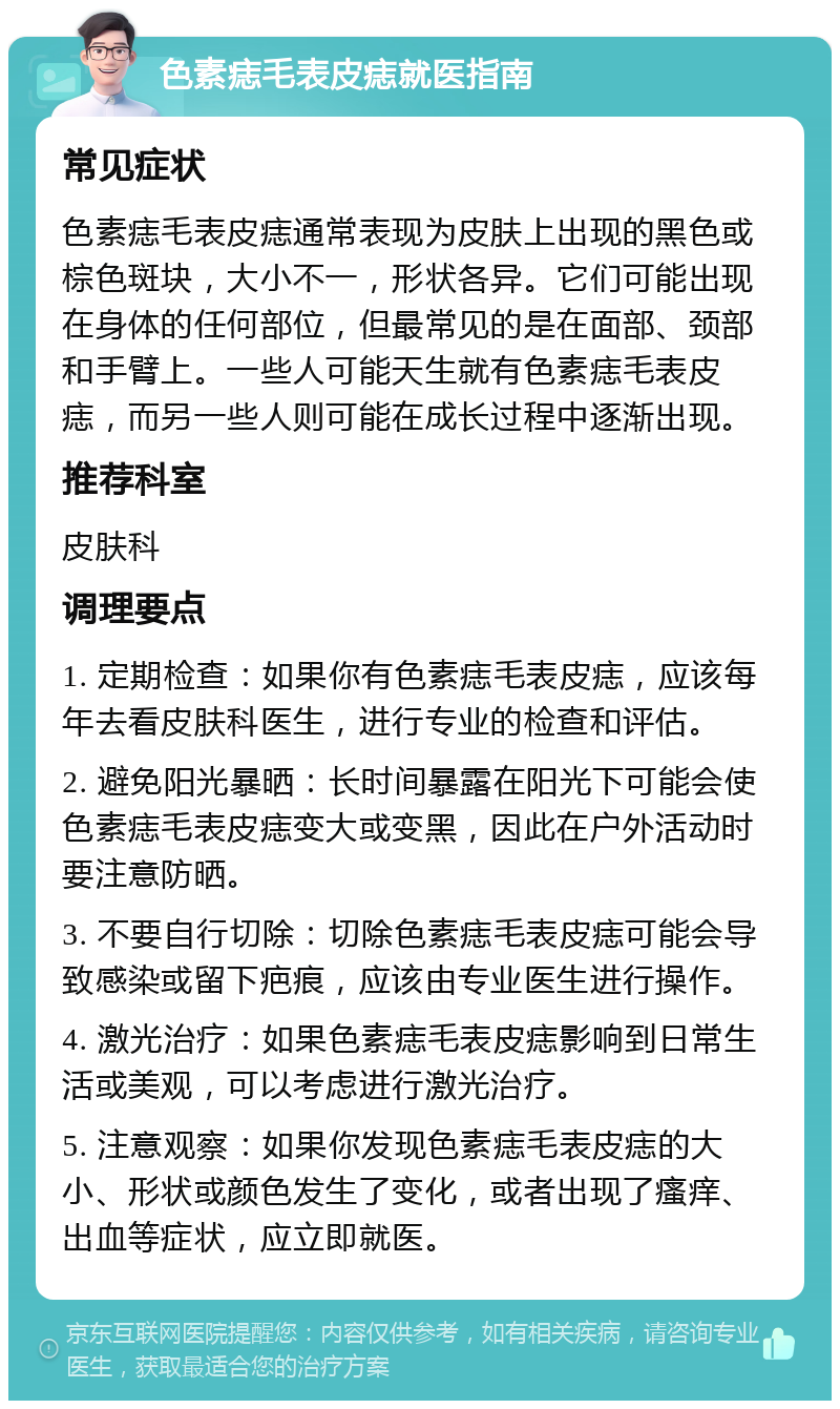 色素痣毛表皮痣就医指南 常见症状 色素痣毛表皮痣通常表现为皮肤上出现的黑色或棕色斑块，大小不一，形状各异。它们可能出现在身体的任何部位，但最常见的是在面部、颈部和手臂上。一些人可能天生就有色素痣毛表皮痣，而另一些人则可能在成长过程中逐渐出现。 推荐科室 皮肤科 调理要点 1. 定期检查：如果你有色素痣毛表皮痣，应该每年去看皮肤科医生，进行专业的检查和评估。 2. 避免阳光暴晒：长时间暴露在阳光下可能会使色素痣毛表皮痣变大或变黑，因此在户外活动时要注意防晒。 3. 不要自行切除：切除色素痣毛表皮痣可能会导致感染或留下疤痕，应该由专业医生进行操作。 4. 激光治疗：如果色素痣毛表皮痣影响到日常生活或美观，可以考虑进行激光治疗。 5. 注意观察：如果你发现色素痣毛表皮痣的大小、形状或颜色发生了变化，或者出现了瘙痒、出血等症状，应立即就医。