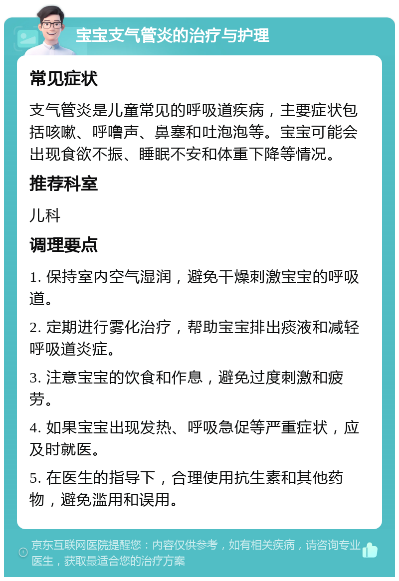 宝宝支气管炎的治疗与护理 常见症状 支气管炎是儿童常见的呼吸道疾病，主要症状包括咳嗽、呼噜声、鼻塞和吐泡泡等。宝宝可能会出现食欲不振、睡眠不安和体重下降等情况。 推荐科室 儿科 调理要点 1. 保持室内空气湿润，避免干燥刺激宝宝的呼吸道。 2. 定期进行雾化治疗，帮助宝宝排出痰液和减轻呼吸道炎症。 3. 注意宝宝的饮食和作息，避免过度刺激和疲劳。 4. 如果宝宝出现发热、呼吸急促等严重症状，应及时就医。 5. 在医生的指导下，合理使用抗生素和其他药物，避免滥用和误用。