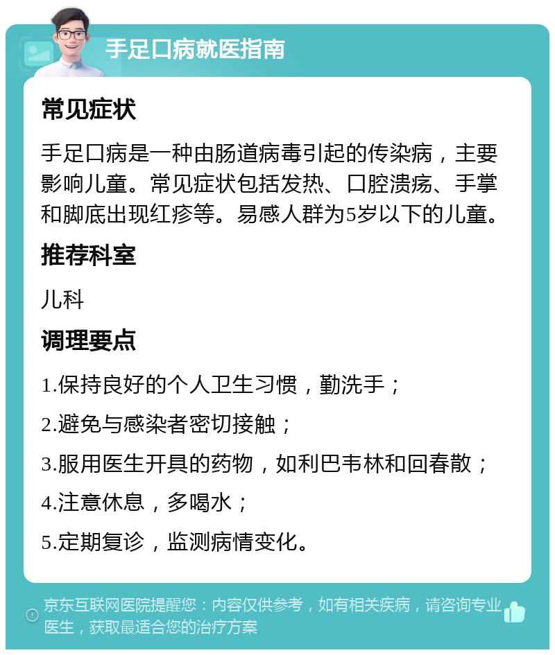 手足口病就医指南 常见症状 手足口病是一种由肠道病毒引起的传染病，主要影响儿童。常见症状包括发热、口腔溃疡、手掌和脚底出现红疹等。易感人群为5岁以下的儿童。 推荐科室 儿科 调理要点 1.保持良好的个人卫生习惯，勤洗手； 2.避免与感染者密切接触； 3.服用医生开具的药物，如利巴韦林和回春散； 4.注意休息，多喝水； 5.定期复诊，监测病情变化。