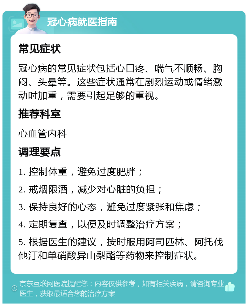 冠心病就医指南 常见症状 冠心病的常见症状包括心口疼、喘气不顺畅、胸闷、头晕等。这些症状通常在剧烈运动或情绪激动时加重，需要引起足够的重视。 推荐科室 心血管内科 调理要点 1. 控制体重，避免过度肥胖； 2. 戒烟限酒，减少对心脏的负担； 3. 保持良好的心态，避免过度紧张和焦虑； 4. 定期复查，以便及时调整治疗方案； 5. 根据医生的建议，按时服用阿司匹林、阿托伐他汀和单硝酸异山梨酯等药物来控制症状。