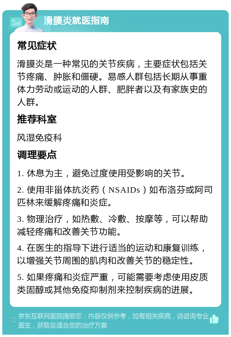 滑膜炎就医指南 常见症状 滑膜炎是一种常见的关节疾病，主要症状包括关节疼痛、肿胀和僵硬。易感人群包括长期从事重体力劳动或运动的人群、肥胖者以及有家族史的人群。 推荐科室 风湿免疫科 调理要点 1. 休息为主，避免过度使用受影响的关节。 2. 使用非甾体抗炎药（NSAIDs）如布洛芬或阿司匹林来缓解疼痛和炎症。 3. 物理治疗，如热敷、冷敷、按摩等，可以帮助减轻疼痛和改善关节功能。 4. 在医生的指导下进行适当的运动和康复训练，以增强关节周围的肌肉和改善关节的稳定性。 5. 如果疼痛和炎症严重，可能需要考虑使用皮质类固醇或其他免疫抑制剂来控制疾病的进展。