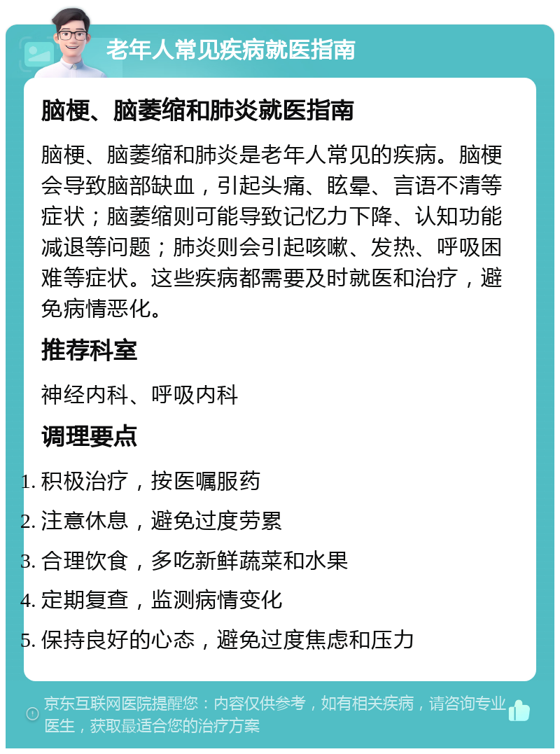 老年人常见疾病就医指南 脑梗、脑萎缩和肺炎就医指南 脑梗、脑萎缩和肺炎是老年人常见的疾病。脑梗会导致脑部缺血，引起头痛、眩晕、言语不清等症状；脑萎缩则可能导致记忆力下降、认知功能减退等问题；肺炎则会引起咳嗽、发热、呼吸困难等症状。这些疾病都需要及时就医和治疗，避免病情恶化。 推荐科室 神经内科、呼吸内科 调理要点 积极治疗，按医嘱服药 注意休息，避免过度劳累 合理饮食，多吃新鲜蔬菜和水果 定期复查，监测病情变化 保持良好的心态，避免过度焦虑和压力