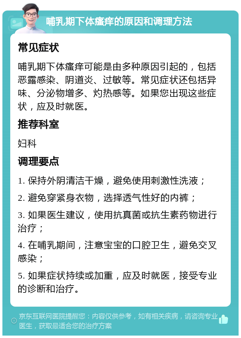 哺乳期下体瘙痒的原因和调理方法 常见症状 哺乳期下体瘙痒可能是由多种原因引起的，包括恶露感染、阴道炎、过敏等。常见症状还包括异味、分泌物增多、灼热感等。如果您出现这些症状，应及时就医。 推荐科室 妇科 调理要点 1. 保持外阴清洁干燥，避免使用刺激性洗液； 2. 避免穿紧身衣物，选择透气性好的内裤； 3. 如果医生建议，使用抗真菌或抗生素药物进行治疗； 4. 在哺乳期间，注意宝宝的口腔卫生，避免交叉感染； 5. 如果症状持续或加重，应及时就医，接受专业的诊断和治疗。