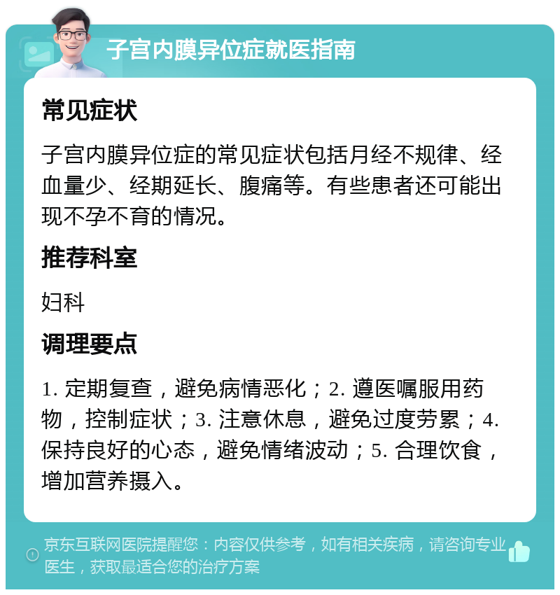 子宫内膜异位症就医指南 常见症状 子宫内膜异位症的常见症状包括月经不规律、经血量少、经期延长、腹痛等。有些患者还可能出现不孕不育的情况。 推荐科室 妇科 调理要点 1. 定期复查，避免病情恶化；2. 遵医嘱服用药物，控制症状；3. 注意休息，避免过度劳累；4. 保持良好的心态，避免情绪波动；5. 合理饮食，增加营养摄入。