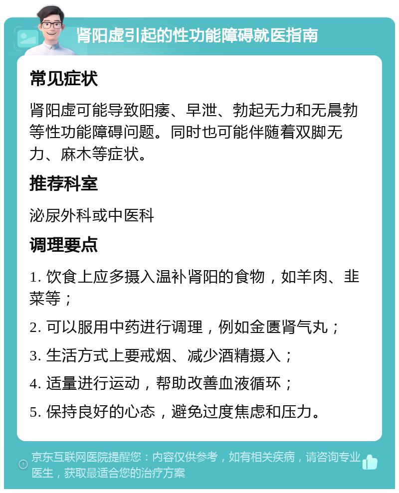 肾阳虚引起的性功能障碍就医指南 常见症状 肾阳虚可能导致阳痿、早泄、勃起无力和无晨勃等性功能障碍问题。同时也可能伴随着双脚无力、麻木等症状。 推荐科室 泌尿外科或中医科 调理要点 1. 饮食上应多摄入温补肾阳的食物，如羊肉、韭菜等； 2. 可以服用中药进行调理，例如金匮肾气丸； 3. 生活方式上要戒烟、减少酒精摄入； 4. 适量进行运动，帮助改善血液循环； 5. 保持良好的心态，避免过度焦虑和压力。