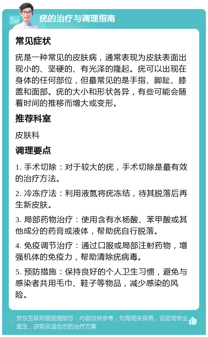 疣的治疗与调理指南 常见症状 疣是一种常见的皮肤病，通常表现为皮肤表面出现小的、坚硬的、有光泽的隆起。疣可以出现在身体的任何部位，但最常见的是手指、脚趾、膝盖和面部。疣的大小和形状各异，有些可能会随着时间的推移而增大或变形。 推荐科室 皮肤科 调理要点 1. 手术切除：对于较大的疣，手术切除是最有效的治疗方法。 2. 冷冻疗法：利用液氮将疣冻结，待其脱落后再生新皮肤。 3. 局部药物治疗：使用含有水杨酸、苯甲酸或其他成分的药膏或液体，帮助疣自行脱落。 4. 免疫调节治疗：通过口服或局部注射药物，增强机体的免疫力，帮助清除疣病毒。 5. 预防措施：保持良好的个人卫生习惯，避免与感染者共用毛巾、鞋子等物品，减少感染的风险。