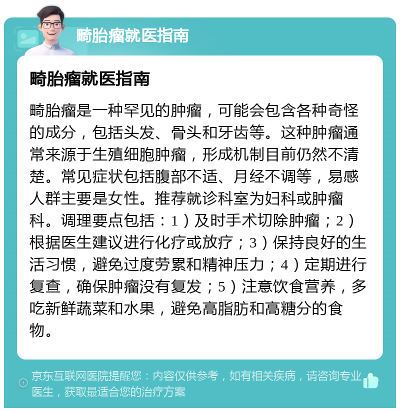 畸胎瘤就医指南 畸胎瘤就医指南 畸胎瘤是一种罕见的肿瘤，可能会包含各种奇怪的成分，包括头发、骨头和牙齿等。这种肿瘤通常来源于生殖细胞肿瘤，形成机制目前仍然不清楚。常见症状包括腹部不适、月经不调等，易感人群主要是女性。推荐就诊科室为妇科或肿瘤科。调理要点包括：1）及时手术切除肿瘤；2）根据医生建议进行化疗或放疗；3）保持良好的生活习惯，避免过度劳累和精神压力；4）定期进行复查，确保肿瘤没有复发；5）注意饮食营养，多吃新鲜蔬菜和水果，避免高脂肪和高糖分的食物。