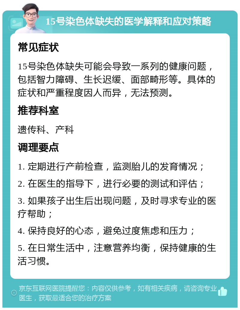 15号染色体缺失的医学解释和应对策略 常见症状 15号染色体缺失可能会导致一系列的健康问题，包括智力障碍、生长迟缓、面部畸形等。具体的症状和严重程度因人而异，无法预测。 推荐科室 遗传科、产科 调理要点 1. 定期进行产前检查，监测胎儿的发育情况； 2. 在医生的指导下，进行必要的测试和评估； 3. 如果孩子出生后出现问题，及时寻求专业的医疗帮助； 4. 保持良好的心态，避免过度焦虑和压力； 5. 在日常生活中，注意营养均衡，保持健康的生活习惯。