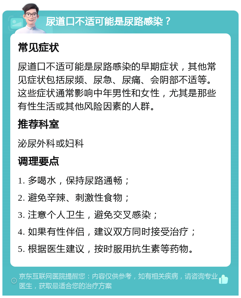 尿道口不适可能是尿路感染？ 常见症状 尿道口不适可能是尿路感染的早期症状，其他常见症状包括尿频、尿急、尿痛、会阴部不适等。这些症状通常影响中年男性和女性，尤其是那些有性生活或其他风险因素的人群。 推荐科室 泌尿外科或妇科 调理要点 1. 多喝水，保持尿路通畅； 2. 避免辛辣、刺激性食物； 3. 注意个人卫生，避免交叉感染； 4. 如果有性伴侣，建议双方同时接受治疗； 5. 根据医生建议，按时服用抗生素等药物。