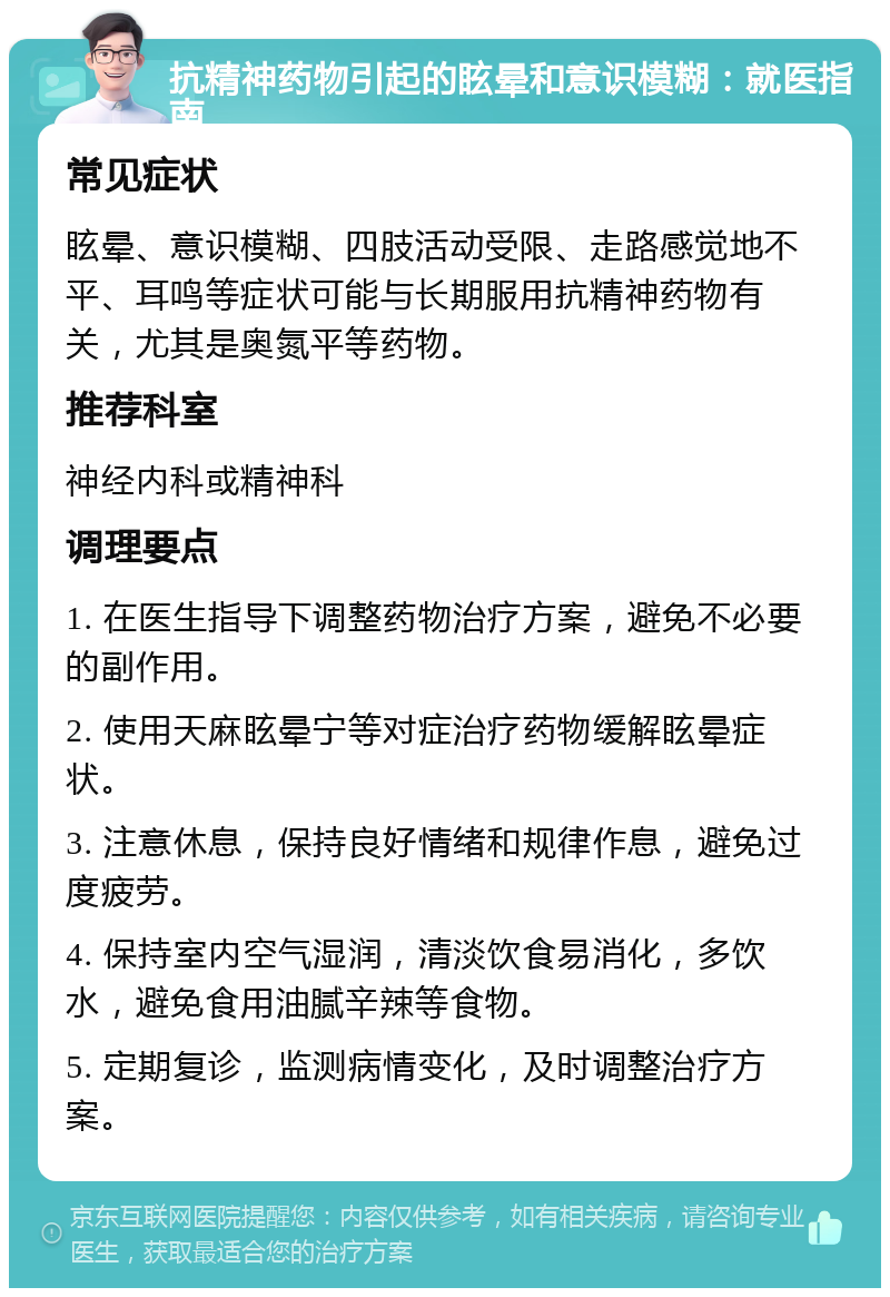 抗精神药物引起的眩晕和意识模糊：就医指南 常见症状 眩晕、意识模糊、四肢活动受限、走路感觉地不平、耳鸣等症状可能与长期服用抗精神药物有关，尤其是奥氮平等药物。 推荐科室 神经内科或精神科 调理要点 1. 在医生指导下调整药物治疗方案，避免不必要的副作用。 2. 使用天麻眩晕宁等对症治疗药物缓解眩晕症状。 3. 注意休息，保持良好情绪和规律作息，避免过度疲劳。 4. 保持室内空气湿润，清淡饮食易消化，多饮水，避免食用油腻辛辣等食物。 5. 定期复诊，监测病情变化，及时调整治疗方案。