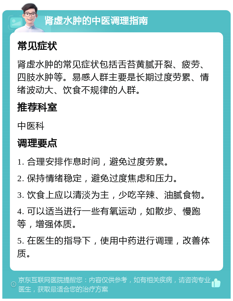 肾虚水肿的中医调理指南 常见症状 肾虚水肿的常见症状包括舌苔黄腻开裂、疲劳、四肢水肿等。易感人群主要是长期过度劳累、情绪波动大、饮食不规律的人群。 推荐科室 中医科 调理要点 1. 合理安排作息时间，避免过度劳累。 2. 保持情绪稳定，避免过度焦虑和压力。 3. 饮食上应以清淡为主，少吃辛辣、油腻食物。 4. 可以适当进行一些有氧运动，如散步、慢跑等，增强体质。 5. 在医生的指导下，使用中药进行调理，改善体质。