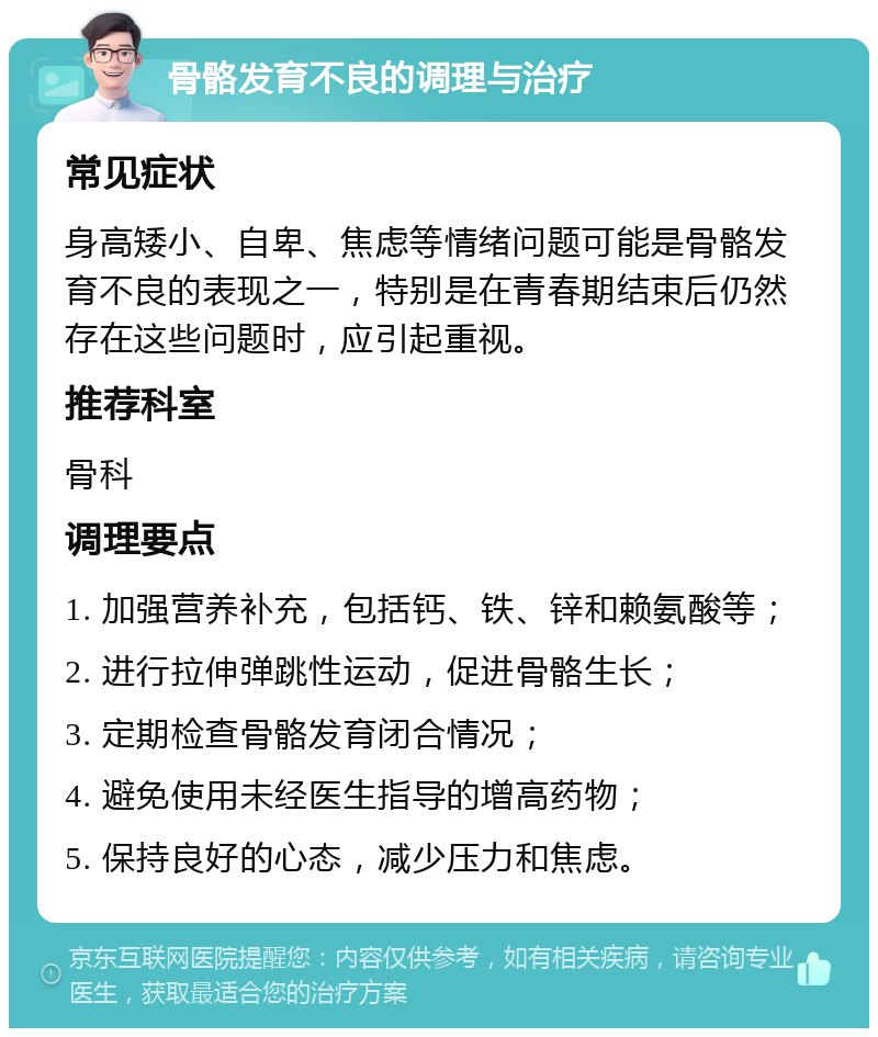 骨骼发育不良的调理与治疗 常见症状 身高矮小、自卑、焦虑等情绪问题可能是骨骼发育不良的表现之一，特别是在青春期结束后仍然存在这些问题时，应引起重视。 推荐科室 骨科 调理要点 1. 加强营养补充，包括钙、铁、锌和赖氨酸等； 2. 进行拉伸弹跳性运动，促进骨骼生长； 3. 定期检查骨骼发育闭合情况； 4. 避免使用未经医生指导的增高药物； 5. 保持良好的心态，减少压力和焦虑。