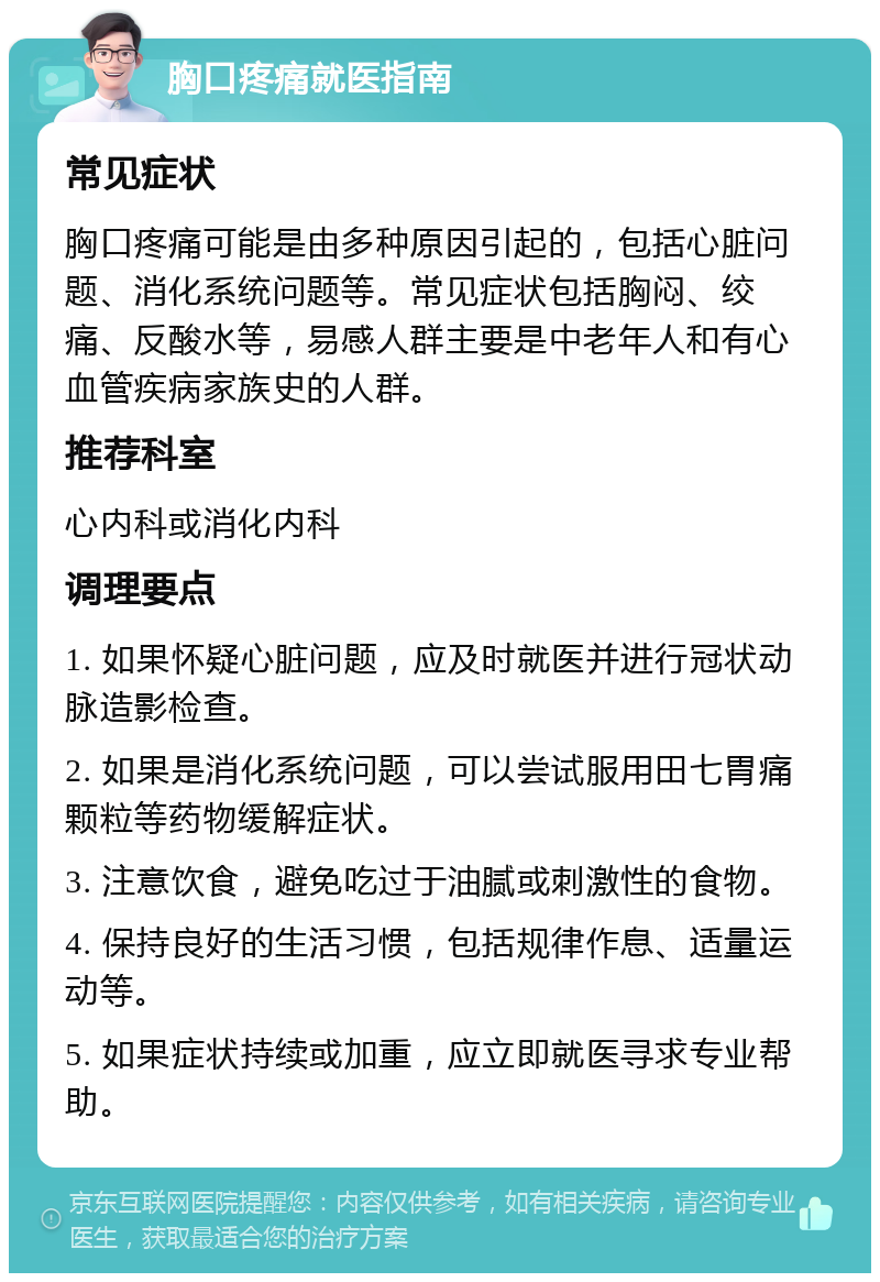 胸口疼痛就医指南 常见症状 胸口疼痛可能是由多种原因引起的，包括心脏问题、消化系统问题等。常见症状包括胸闷、绞痛、反酸水等，易感人群主要是中老年人和有心血管疾病家族史的人群。 推荐科室 心内科或消化内科 调理要点 1. 如果怀疑心脏问题，应及时就医并进行冠状动脉造影检查。 2. 如果是消化系统问题，可以尝试服用田七胃痛颗粒等药物缓解症状。 3. 注意饮食，避免吃过于油腻或刺激性的食物。 4. 保持良好的生活习惯，包括规律作息、适量运动等。 5. 如果症状持续或加重，应立即就医寻求专业帮助。