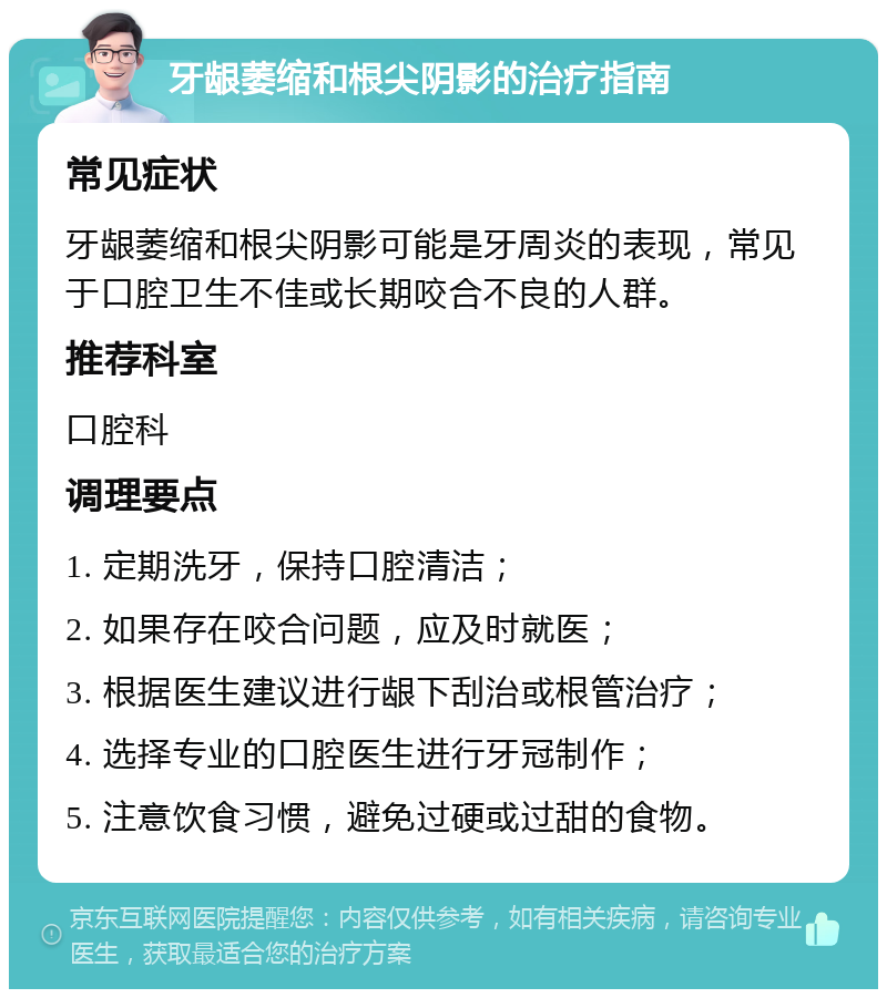 牙龈萎缩和根尖阴影的治疗指南 常见症状 牙龈萎缩和根尖阴影可能是牙周炎的表现，常见于口腔卫生不佳或长期咬合不良的人群。 推荐科室 口腔科 调理要点 1. 定期洗牙，保持口腔清洁； 2. 如果存在咬合问题，应及时就医； 3. 根据医生建议进行龈下刮治或根管治疗； 4. 选择专业的口腔医生进行牙冠制作； 5. 注意饮食习惯，避免过硬或过甜的食物。