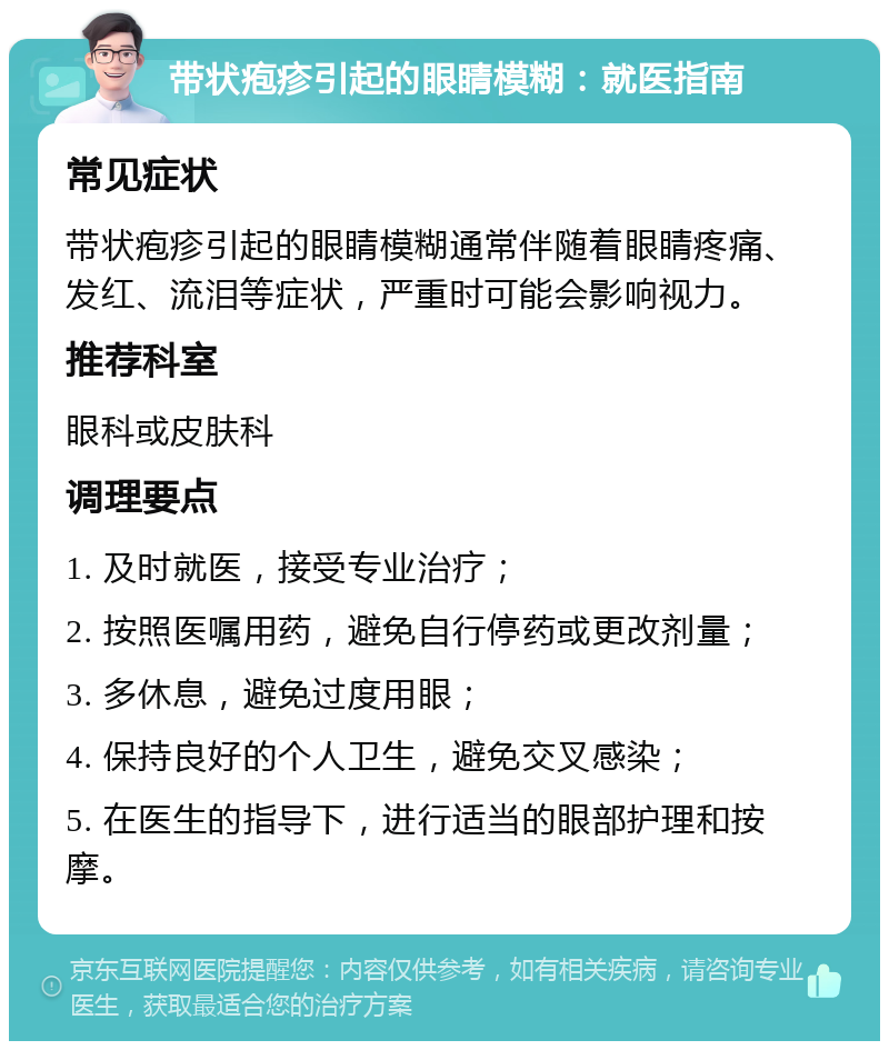 带状疱疹引起的眼睛模糊：就医指南 常见症状 带状疱疹引起的眼睛模糊通常伴随着眼睛疼痛、发红、流泪等症状，严重时可能会影响视力。 推荐科室 眼科或皮肤科 调理要点 1. 及时就医，接受专业治疗； 2. 按照医嘱用药，避免自行停药或更改剂量； 3. 多休息，避免过度用眼； 4. 保持良好的个人卫生，避免交叉感染； 5. 在医生的指导下，进行适当的眼部护理和按摩。