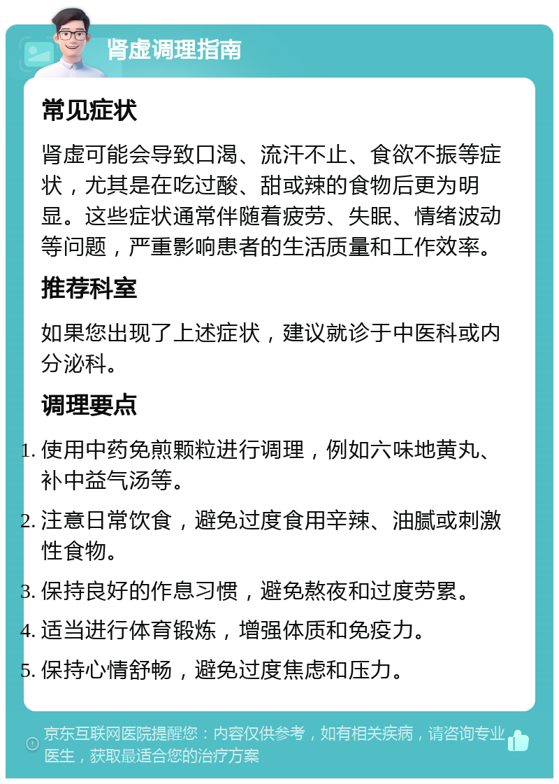 肾虚调理指南 常见症状 肾虚可能会导致口渴、流汗不止、食欲不振等症状，尤其是在吃过酸、甜或辣的食物后更为明显。这些症状通常伴随着疲劳、失眠、情绪波动等问题，严重影响患者的生活质量和工作效率。 推荐科室 如果您出现了上述症状，建议就诊于中医科或内分泌科。 调理要点 使用中药免煎颗粒进行调理，例如六味地黄丸、补中益气汤等。 注意日常饮食，避免过度食用辛辣、油腻或刺激性食物。 保持良好的作息习惯，避免熬夜和过度劳累。 适当进行体育锻炼，增强体质和免疫力。 保持心情舒畅，避免过度焦虑和压力。