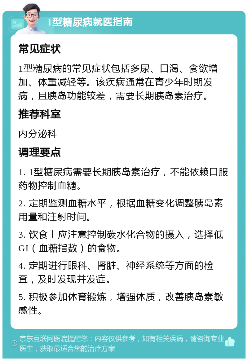 1型糖尿病就医指南 常见症状 1型糖尿病的常见症状包括多尿、口渴、食欲增加、体重减轻等。该疾病通常在青少年时期发病，且胰岛功能较差，需要长期胰岛素治疗。 推荐科室 内分泌科 调理要点 1. 1型糖尿病需要长期胰岛素治疗，不能依赖口服药物控制血糖。 2. 定期监测血糖水平，根据血糖变化调整胰岛素用量和注射时间。 3. 饮食上应注意控制碳水化合物的摄入，选择低GI（血糖指数）的食物。 4. 定期进行眼科、肾脏、神经系统等方面的检查，及时发现并发症。 5. 积极参加体育锻炼，增强体质，改善胰岛素敏感性。