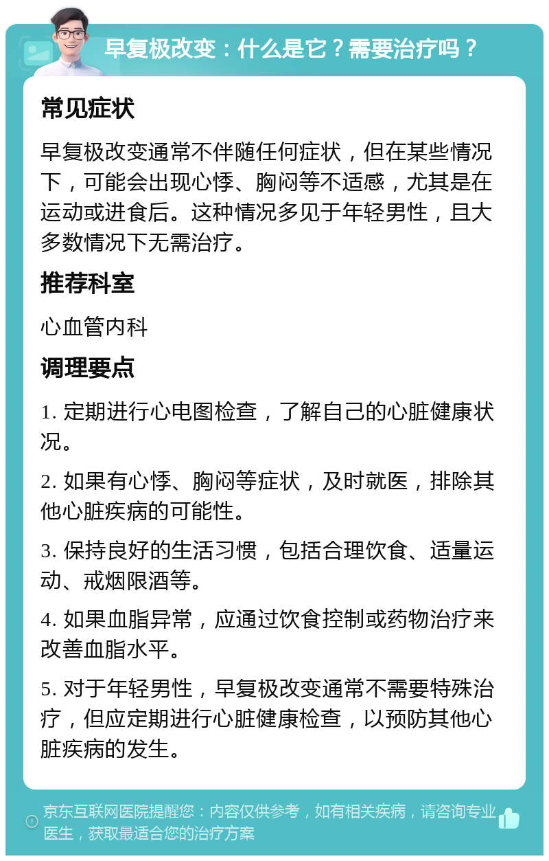 早复极改变：什么是它？需要治疗吗？ 常见症状 早复极改变通常不伴随任何症状，但在某些情况下，可能会出现心悸、胸闷等不适感，尤其是在运动或进食后。这种情况多见于年轻男性，且大多数情况下无需治疗。 推荐科室 心血管内科 调理要点 1. 定期进行心电图检查，了解自己的心脏健康状况。 2. 如果有心悸、胸闷等症状，及时就医，排除其他心脏疾病的可能性。 3. 保持良好的生活习惯，包括合理饮食、适量运动、戒烟限酒等。 4. 如果血脂异常，应通过饮食控制或药物治疗来改善血脂水平。 5. 对于年轻男性，早复极改变通常不需要特殊治疗，但应定期进行心脏健康检查，以预防其他心脏疾病的发生。