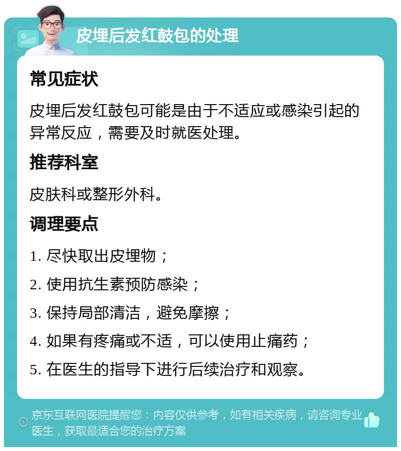 皮埋后发红鼓包的处理 常见症状 皮埋后发红鼓包可能是由于不适应或感染引起的异常反应，需要及时就医处理。 推荐科室 皮肤科或整形外科。 调理要点 1. 尽快取出皮埋物； 2. 使用抗生素预防感染； 3. 保持局部清洁，避免摩擦； 4. 如果有疼痛或不适，可以使用止痛药； 5. 在医生的指导下进行后续治疗和观察。