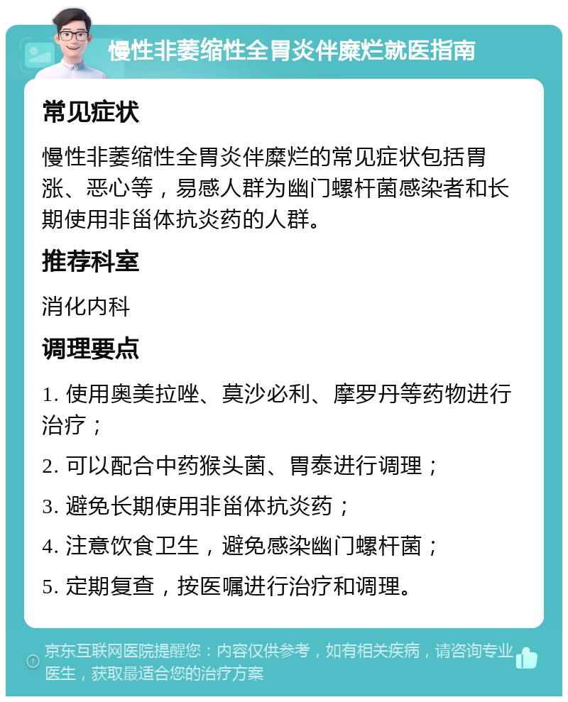 慢性非萎缩性全胃炎伴糜烂就医指南 常见症状 慢性非萎缩性全胃炎伴糜烂的常见症状包括胃涨、恶心等，易感人群为幽门螺杆菌感染者和长期使用非甾体抗炎药的人群。 推荐科室 消化内科 调理要点 1. 使用奥美拉唑、莫沙必利、摩罗丹等药物进行治疗； 2. 可以配合中药猴头菌、胃泰进行调理； 3. 避免长期使用非甾体抗炎药； 4. 注意饮食卫生，避免感染幽门螺杆菌； 5. 定期复查，按医嘱进行治疗和调理。