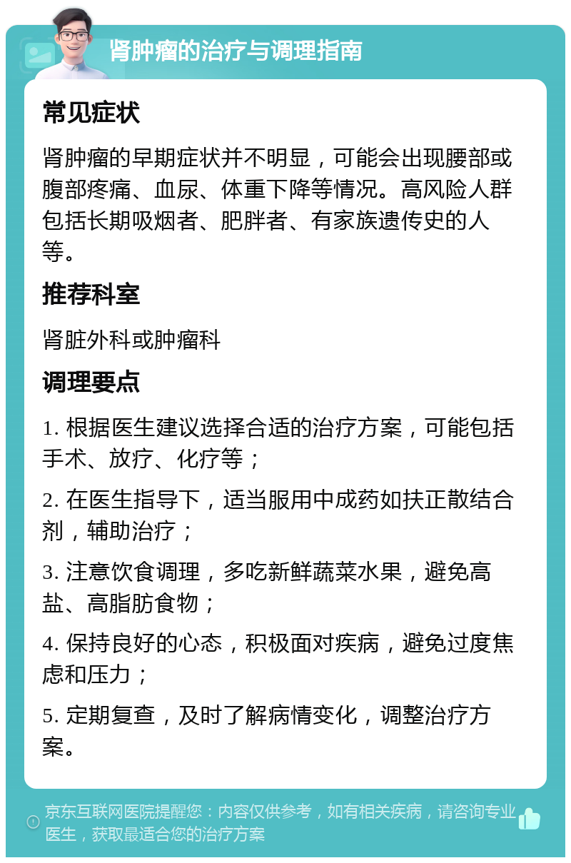 肾肿瘤的治疗与调理指南 常见症状 肾肿瘤的早期症状并不明显，可能会出现腰部或腹部疼痛、血尿、体重下降等情况。高风险人群包括长期吸烟者、肥胖者、有家族遗传史的人等。 推荐科室 肾脏外科或肿瘤科 调理要点 1. 根据医生建议选择合适的治疗方案，可能包括手术、放疗、化疗等； 2. 在医生指导下，适当服用中成药如扶正散结合剂，辅助治疗； 3. 注意饮食调理，多吃新鲜蔬菜水果，避免高盐、高脂肪食物； 4. 保持良好的心态，积极面对疾病，避免过度焦虑和压力； 5. 定期复查，及时了解病情变化，调整治疗方案。