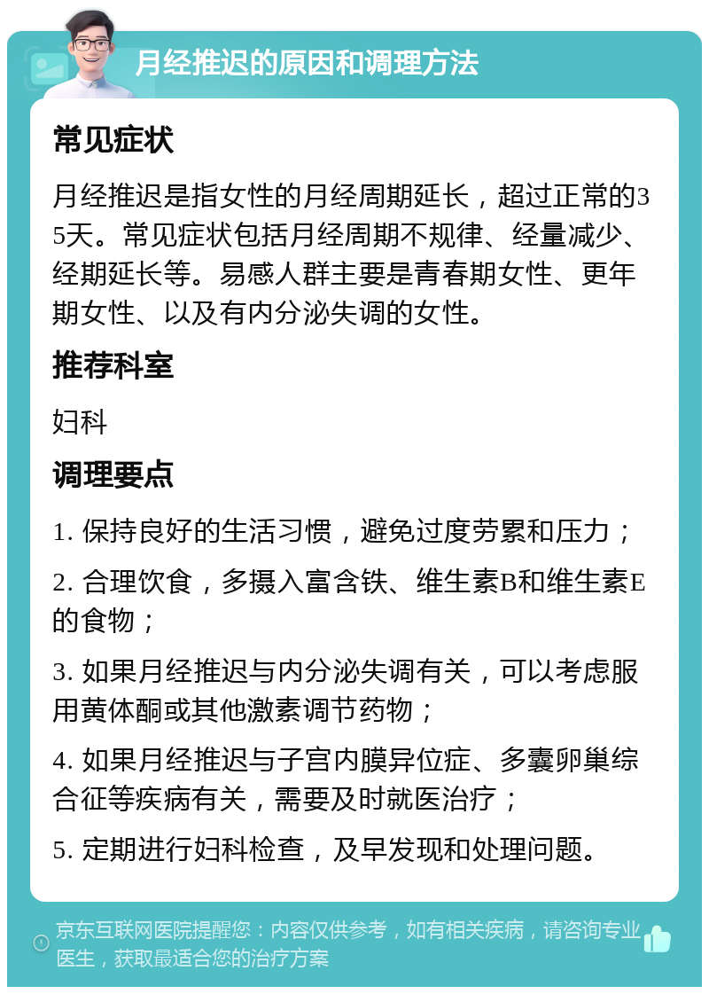 月经推迟的原因和调理方法 常见症状 月经推迟是指女性的月经周期延长，超过正常的35天。常见症状包括月经周期不规律、经量减少、经期延长等。易感人群主要是青春期女性、更年期女性、以及有内分泌失调的女性。 推荐科室 妇科 调理要点 1. 保持良好的生活习惯，避免过度劳累和压力； 2. 合理饮食，多摄入富含铁、维生素B和维生素E的食物； 3. 如果月经推迟与内分泌失调有关，可以考虑服用黄体酮或其他激素调节药物； 4. 如果月经推迟与子宫内膜异位症、多囊卵巢综合征等疾病有关，需要及时就医治疗； 5. 定期进行妇科检查，及早发现和处理问题。