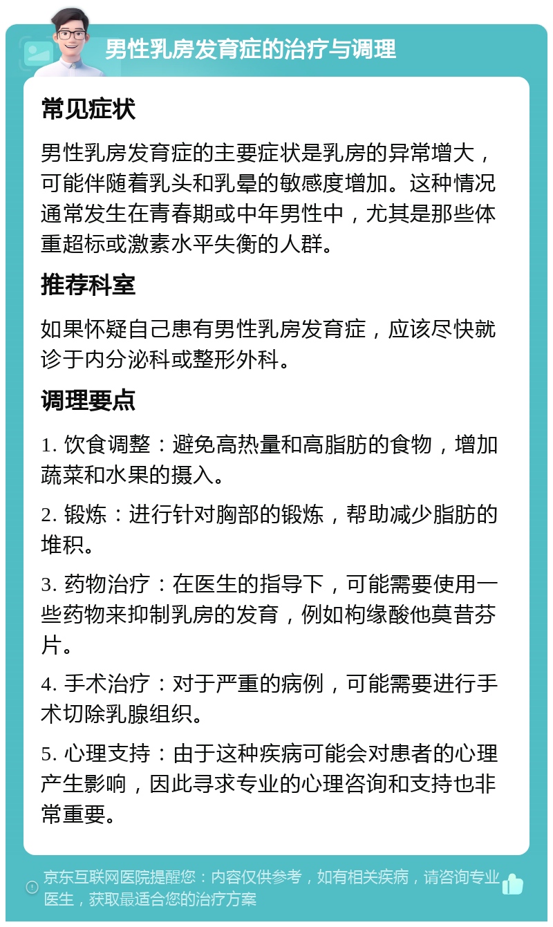 男性乳房发育症的治疗与调理 常见症状 男性乳房发育症的主要症状是乳房的异常增大，可能伴随着乳头和乳晕的敏感度增加。这种情况通常发生在青春期或中年男性中，尤其是那些体重超标或激素水平失衡的人群。 推荐科室 如果怀疑自己患有男性乳房发育症，应该尽快就诊于内分泌科或整形外科。 调理要点 1. 饮食调整：避免高热量和高脂肪的食物，增加蔬菜和水果的摄入。 2. 锻炼：进行针对胸部的锻炼，帮助减少脂肪的堆积。 3. 药物治疗：在医生的指导下，可能需要使用一些药物来抑制乳房的发育，例如枸缘酸他莫昔芬片。 4. 手术治疗：对于严重的病例，可能需要进行手术切除乳腺组织。 5. 心理支持：由于这种疾病可能会对患者的心理产生影响，因此寻求专业的心理咨询和支持也非常重要。