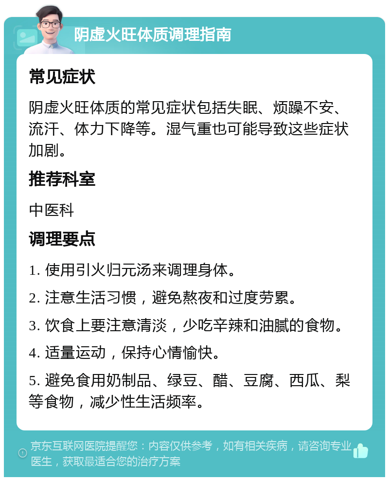 阴虚火旺体质调理指南 常见症状 阴虚火旺体质的常见症状包括失眠、烦躁不安、流汗、体力下降等。湿气重也可能导致这些症状加剧。 推荐科室 中医科 调理要点 1. 使用引火归元汤来调理身体。 2. 注意生活习惯，避免熬夜和过度劳累。 3. 饮食上要注意清淡，少吃辛辣和油腻的食物。 4. 适量运动，保持心情愉快。 5. 避免食用奶制品、绿豆、醋、豆腐、西瓜、梨等食物，减少性生活频率。