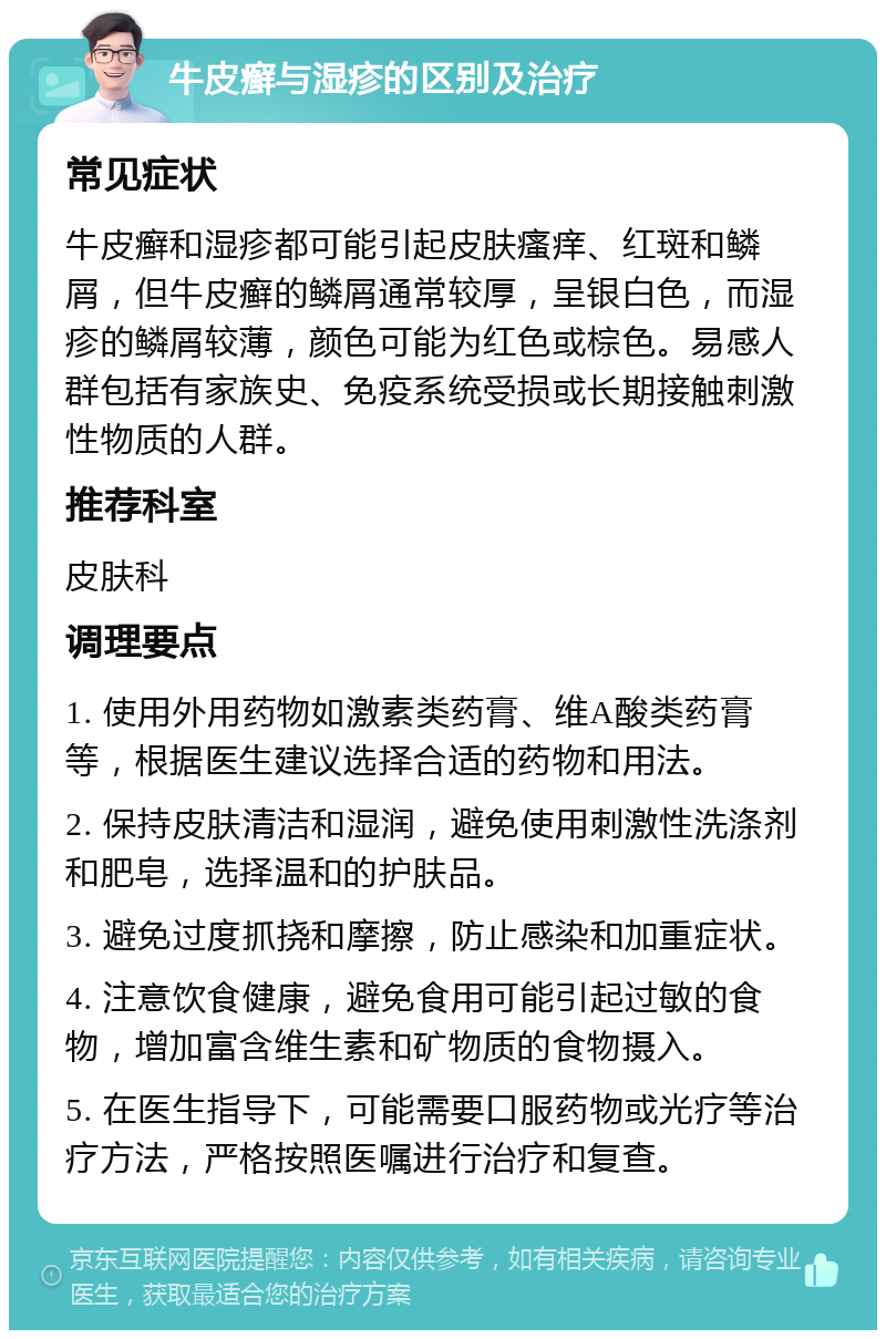 牛皮癣与湿疹的区别及治疗 常见症状 牛皮癣和湿疹都可能引起皮肤瘙痒、红斑和鳞屑，但牛皮癣的鳞屑通常较厚，呈银白色，而湿疹的鳞屑较薄，颜色可能为红色或棕色。易感人群包括有家族史、免疫系统受损或长期接触刺激性物质的人群。 推荐科室 皮肤科 调理要点 1. 使用外用药物如激素类药膏、维A酸类药膏等，根据医生建议选择合适的药物和用法。 2. 保持皮肤清洁和湿润，避免使用刺激性洗涤剂和肥皂，选择温和的护肤品。 3. 避免过度抓挠和摩擦，防止感染和加重症状。 4. 注意饮食健康，避免食用可能引起过敏的食物，增加富含维生素和矿物质的食物摄入。 5. 在医生指导下，可能需要口服药物或光疗等治疗方法，严格按照医嘱进行治疗和复查。