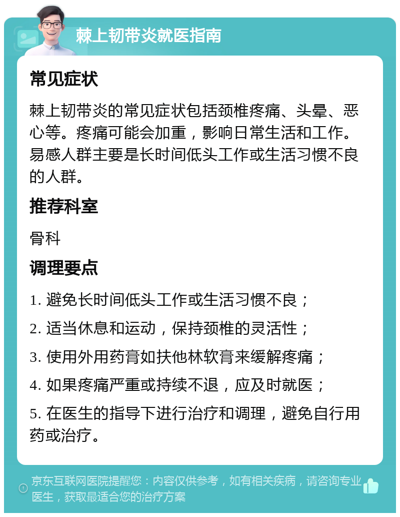 棘上韧带炎就医指南 常见症状 棘上韧带炎的常见症状包括颈椎疼痛、头晕、恶心等。疼痛可能会加重，影响日常生活和工作。易感人群主要是长时间低头工作或生活习惯不良的人群。 推荐科室 骨科 调理要点 1. 避免长时间低头工作或生活习惯不良； 2. 适当休息和运动，保持颈椎的灵活性； 3. 使用外用药膏如扶他林软膏来缓解疼痛； 4. 如果疼痛严重或持续不退，应及时就医； 5. 在医生的指导下进行治疗和调理，避免自行用药或治疗。