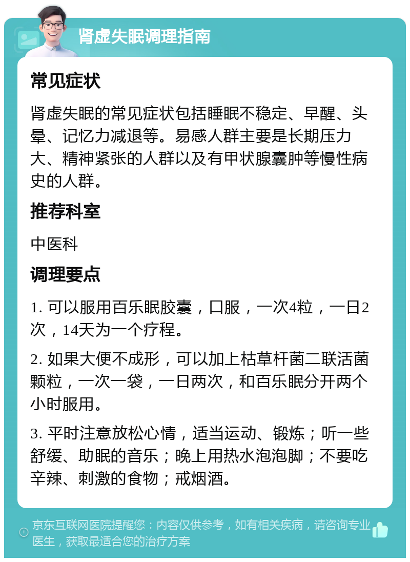 肾虚失眠调理指南 常见症状 肾虚失眠的常见症状包括睡眠不稳定、早醒、头晕、记忆力减退等。易感人群主要是长期压力大、精神紧张的人群以及有甲状腺囊肿等慢性病史的人群。 推荐科室 中医科 调理要点 1. 可以服用百乐眠胶囊，口服，一次4粒，一日2次，14天为一个疗程。 2. 如果大便不成形，可以加上枯草杆菌二联活菌颗粒，一次一袋，一日两次，和百乐眠分开两个小时服用。 3. 平时注意放松心情，适当运动、锻炼；听一些舒缓、助眠的音乐；晚上用热水泡泡脚；不要吃辛辣、刺激的食物；戒烟酒。