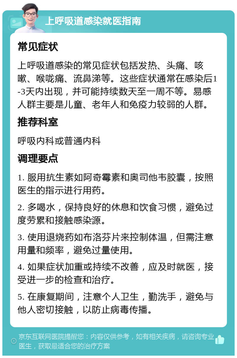 上呼吸道感染就医指南 常见症状 上呼吸道感染的常见症状包括发热、头痛、咳嗽、喉咙痛、流鼻涕等。这些症状通常在感染后1-3天内出现，并可能持续数天至一周不等。易感人群主要是儿童、老年人和免疫力较弱的人群。 推荐科室 呼吸内科或普通内科 调理要点 1. 服用抗生素如阿奇霉素和奥司他韦胶囊，按照医生的指示进行用药。 2. 多喝水，保持良好的休息和饮食习惯，避免过度劳累和接触感染源。 3. 使用退烧药如布洛芬片来控制体温，但需注意用量和频率，避免过量使用。 4. 如果症状加重或持续不改善，应及时就医，接受进一步的检查和治疗。 5. 在康复期间，注意个人卫生，勤洗手，避免与他人密切接触，以防止病毒传播。