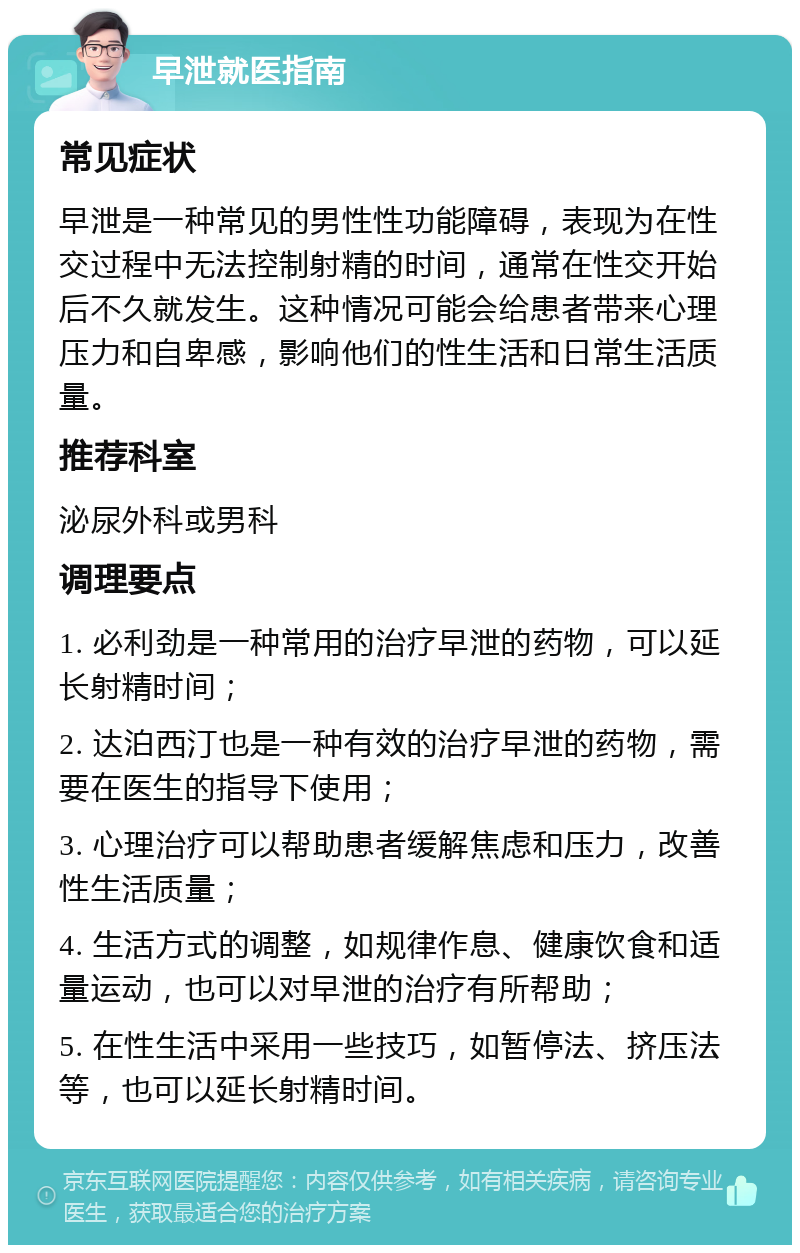 早泄就医指南 常见症状 早泄是一种常见的男性性功能障碍，表现为在性交过程中无法控制射精的时间，通常在性交开始后不久就发生。这种情况可能会给患者带来心理压力和自卑感，影响他们的性生活和日常生活质量。 推荐科室 泌尿外科或男科 调理要点 1. 必利劲是一种常用的治疗早泄的药物，可以延长射精时间； 2. 达泊西汀也是一种有效的治疗早泄的药物，需要在医生的指导下使用； 3. 心理治疗可以帮助患者缓解焦虑和压力，改善性生活质量； 4. 生活方式的调整，如规律作息、健康饮食和适量运动，也可以对早泄的治疗有所帮助； 5. 在性生活中采用一些技巧，如暂停法、挤压法等，也可以延长射精时间。