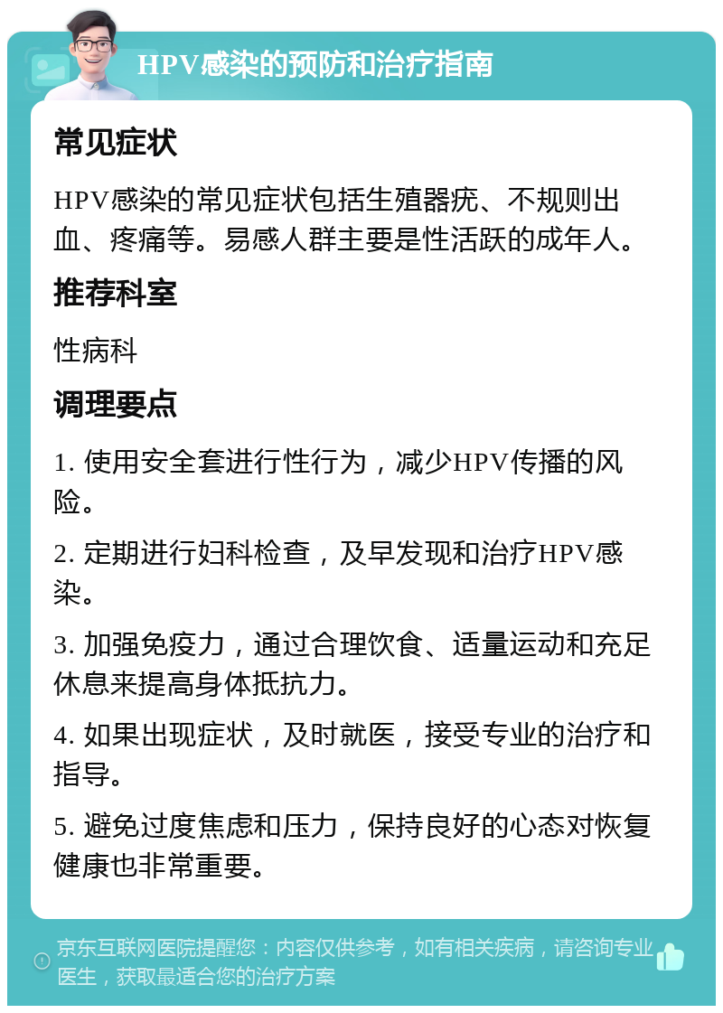 HPV感染的预防和治疗指南 常见症状 HPV感染的常见症状包括生殖器疣、不规则出血、疼痛等。易感人群主要是性活跃的成年人。 推荐科室 性病科 调理要点 1. 使用安全套进行性行为，减少HPV传播的风险。 2. 定期进行妇科检查，及早发现和治疗HPV感染。 3. 加强免疫力，通过合理饮食、适量运动和充足休息来提高身体抵抗力。 4. 如果出现症状，及时就医，接受专业的治疗和指导。 5. 避免过度焦虑和压力，保持良好的心态对恢复健康也非常重要。