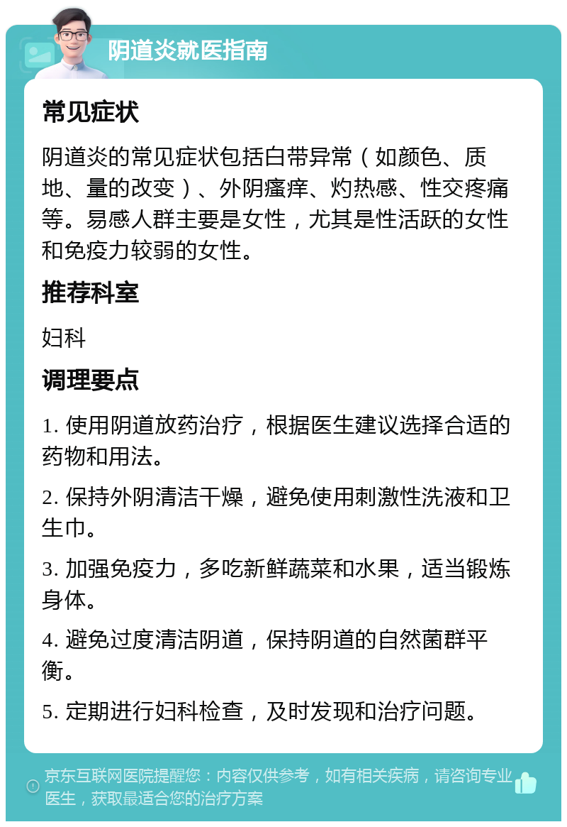 阴道炎就医指南 常见症状 阴道炎的常见症状包括白带异常（如颜色、质地、量的改变）、外阴瘙痒、灼热感、性交疼痛等。易感人群主要是女性，尤其是性活跃的女性和免疫力较弱的女性。 推荐科室 妇科 调理要点 1. 使用阴道放药治疗，根据医生建议选择合适的药物和用法。 2. 保持外阴清洁干燥，避免使用刺激性洗液和卫生巾。 3. 加强免疫力，多吃新鲜蔬菜和水果，适当锻炼身体。 4. 避免过度清洁阴道，保持阴道的自然菌群平衡。 5. 定期进行妇科检查，及时发现和治疗问题。