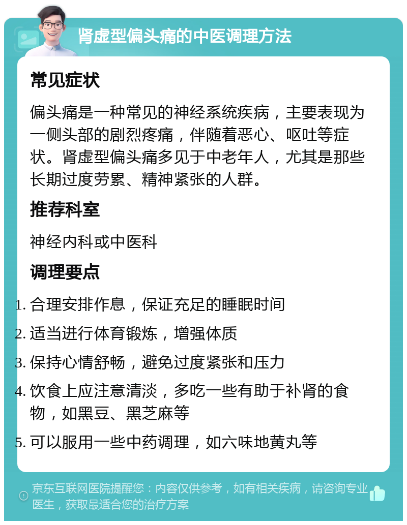 肾虚型偏头痛的中医调理方法 常见症状 偏头痛是一种常见的神经系统疾病，主要表现为一侧头部的剧烈疼痛，伴随着恶心、呕吐等症状。肾虚型偏头痛多见于中老年人，尤其是那些长期过度劳累、精神紧张的人群。 推荐科室 神经内科或中医科 调理要点 合理安排作息，保证充足的睡眠时间 适当进行体育锻炼，增强体质 保持心情舒畅，避免过度紧张和压力 饮食上应注意清淡，多吃一些有助于补肾的食物，如黑豆、黑芝麻等 可以服用一些中药调理，如六味地黄丸等