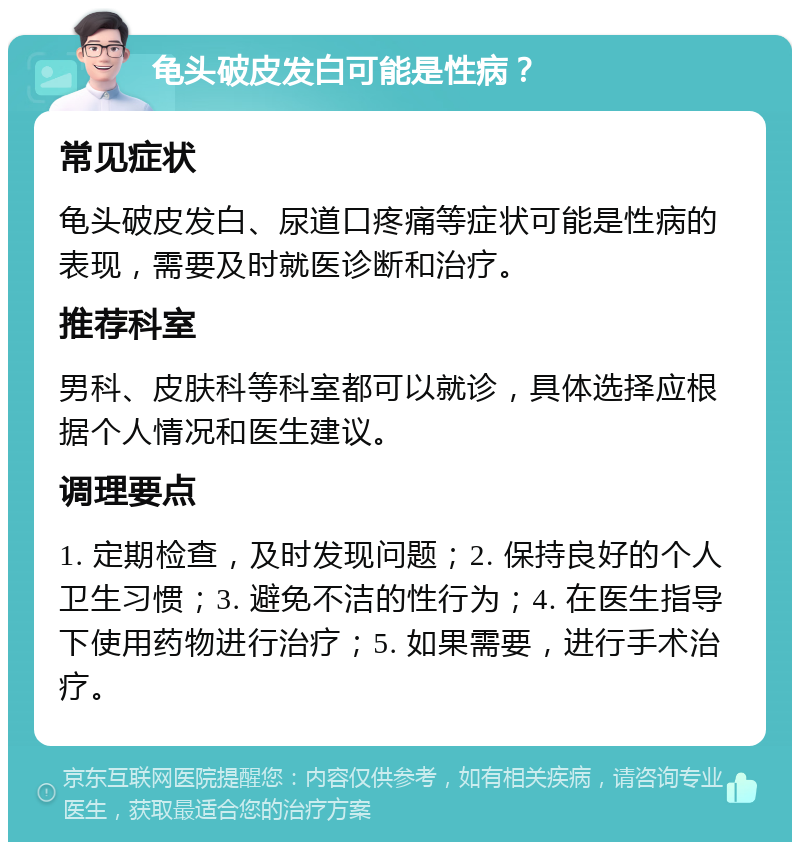 龟头破皮发白可能是性病？ 常见症状 龟头破皮发白、尿道口疼痛等症状可能是性病的表现，需要及时就医诊断和治疗。 推荐科室 男科、皮肤科等科室都可以就诊，具体选择应根据个人情况和医生建议。 调理要点 1. 定期检查，及时发现问题；2. 保持良好的个人卫生习惯；3. 避免不洁的性行为；4. 在医生指导下使用药物进行治疗；5. 如果需要，进行手术治疗。