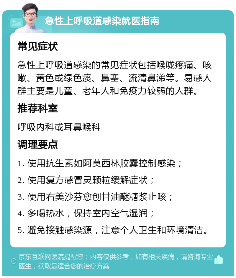 急性上呼吸道感染就医指南 常见症状 急性上呼吸道感染的常见症状包括喉咙疼痛、咳嗽、黄色或绿色痰、鼻塞、流清鼻涕等。易感人群主要是儿童、老年人和免疫力较弱的人群。 推荐科室 呼吸内科或耳鼻喉科 调理要点 1. 使用抗生素如阿莫西林胶囊控制感染； 2. 使用复方感冒灵颗粒缓解症状； 3. 使用右美沙芬愈创甘油醚糖浆止咳； 4. 多喝热水，保持室内空气湿润； 5. 避免接触感染源，注意个人卫生和环境清洁。