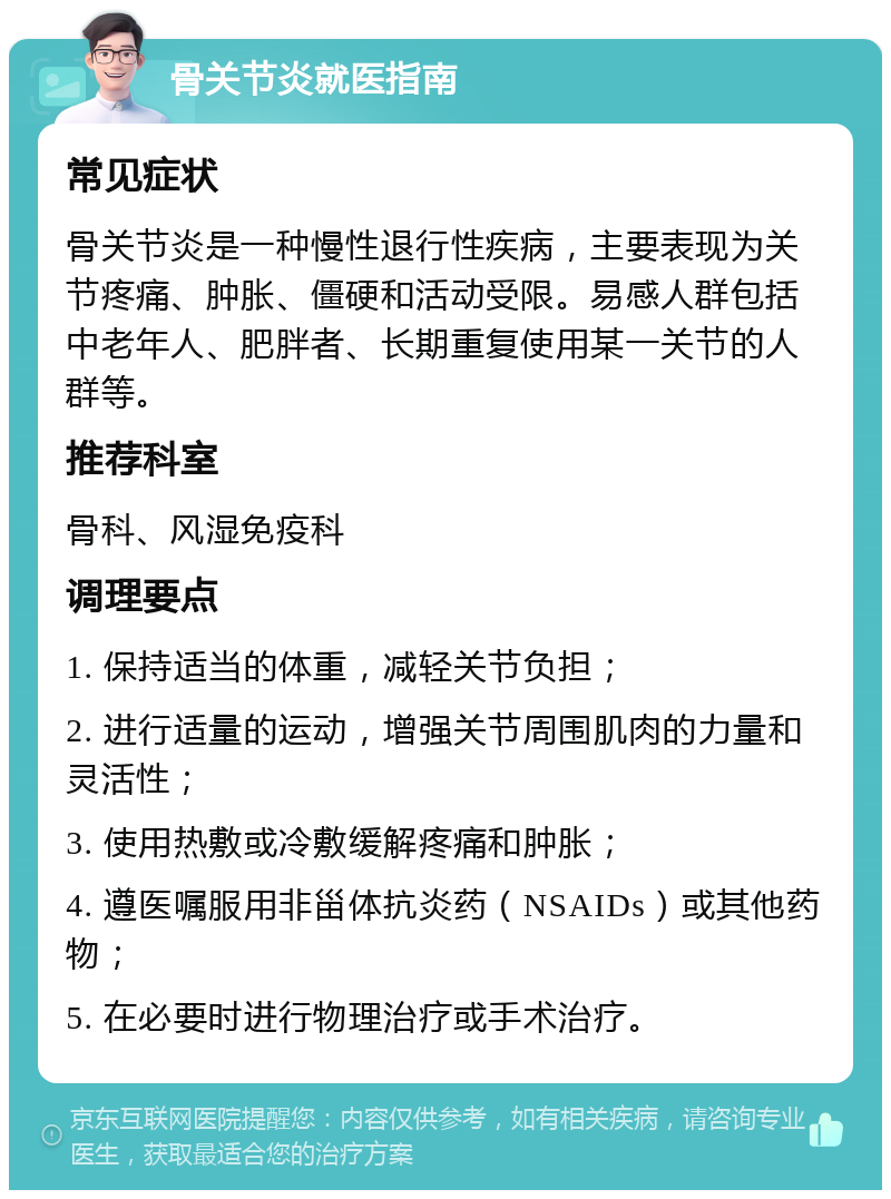 骨关节炎就医指南 常见症状 骨关节炎是一种慢性退行性疾病，主要表现为关节疼痛、肿胀、僵硬和活动受限。易感人群包括中老年人、肥胖者、长期重复使用某一关节的人群等。 推荐科室 骨科、风湿免疫科 调理要点 1. 保持适当的体重，减轻关节负担； 2. 进行适量的运动，增强关节周围肌肉的力量和灵活性； 3. 使用热敷或冷敷缓解疼痛和肿胀； 4. 遵医嘱服用非甾体抗炎药（NSAIDs）或其他药物； 5. 在必要时进行物理治疗或手术治疗。