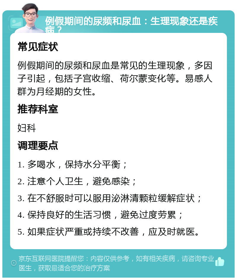 例假期间的尿频和尿血：生理现象还是疾病？ 常见症状 例假期间的尿频和尿血是常见的生理现象，多因子引起，包括子宫收缩、荷尔蒙变化等。易感人群为月经期的女性。 推荐科室 妇科 调理要点 1. 多喝水，保持水分平衡； 2. 注意个人卫生，避免感染； 3. 在不舒服时可以服用泌淋清颗粒缓解症状； 4. 保持良好的生活习惯，避免过度劳累； 5. 如果症状严重或持续不改善，应及时就医。