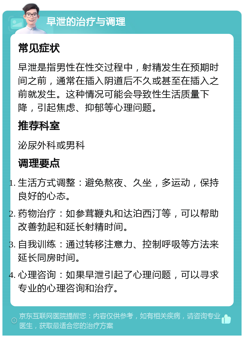 早泄的治疗与调理 常见症状 早泄是指男性在性交过程中，射精发生在预期时间之前，通常在插入阴道后不久或甚至在插入之前就发生。这种情况可能会导致性生活质量下降，引起焦虑、抑郁等心理问题。 推荐科室 泌尿外科或男科 调理要点 生活方式调整：避免熬夜、久坐，多运动，保持良好的心态。 药物治疗：如参茸鞭丸和达泊西汀等，可以帮助改善勃起和延长射精时间。 自我训练：通过转移注意力、控制呼吸等方法来延长同房时间。 心理咨询：如果早泄引起了心理问题，可以寻求专业的心理咨询和治疗。