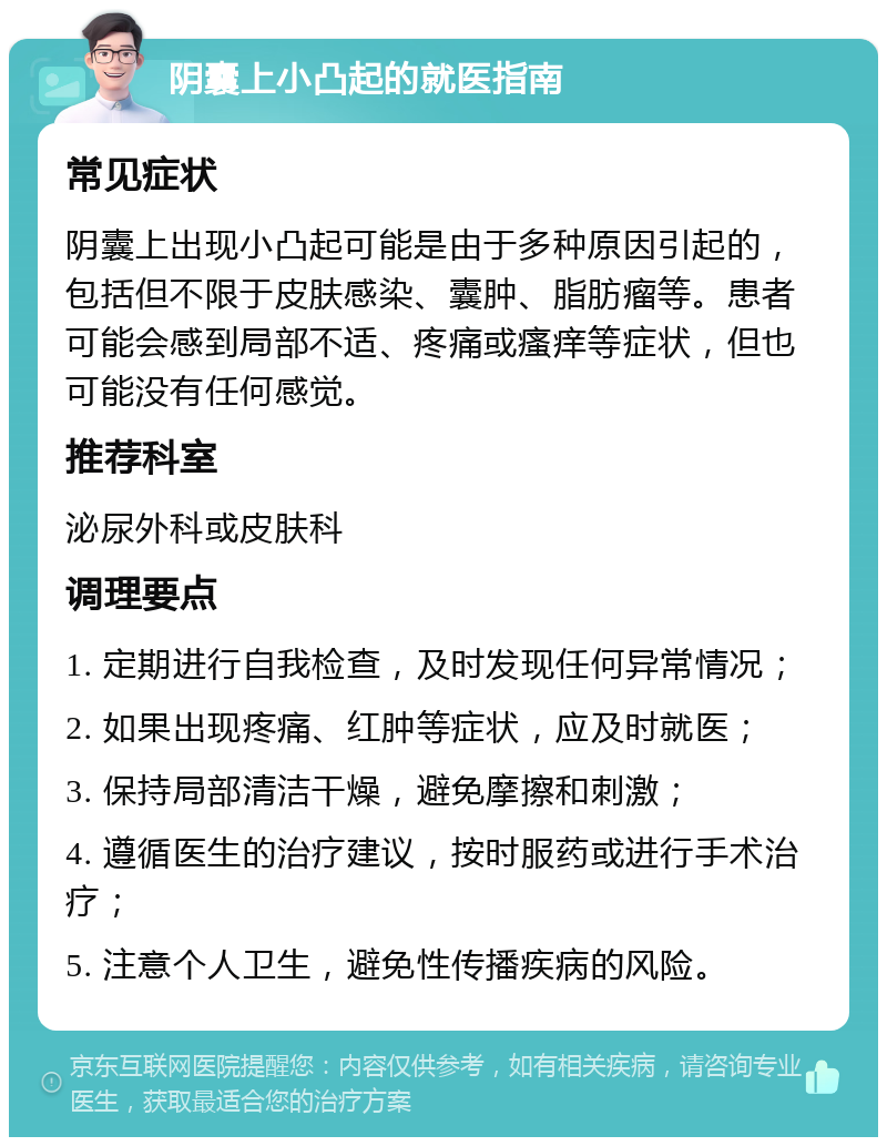 阴囊上小凸起的就医指南 常见症状 阴囊上出现小凸起可能是由于多种原因引起的，包括但不限于皮肤感染、囊肿、脂肪瘤等。患者可能会感到局部不适、疼痛或瘙痒等症状，但也可能没有任何感觉。 推荐科室 泌尿外科或皮肤科 调理要点 1. 定期进行自我检查，及时发现任何异常情况； 2. 如果出现疼痛、红肿等症状，应及时就医； 3. 保持局部清洁干燥，避免摩擦和刺激； 4. 遵循医生的治疗建议，按时服药或进行手术治疗； 5. 注意个人卫生，避免性传播疾病的风险。