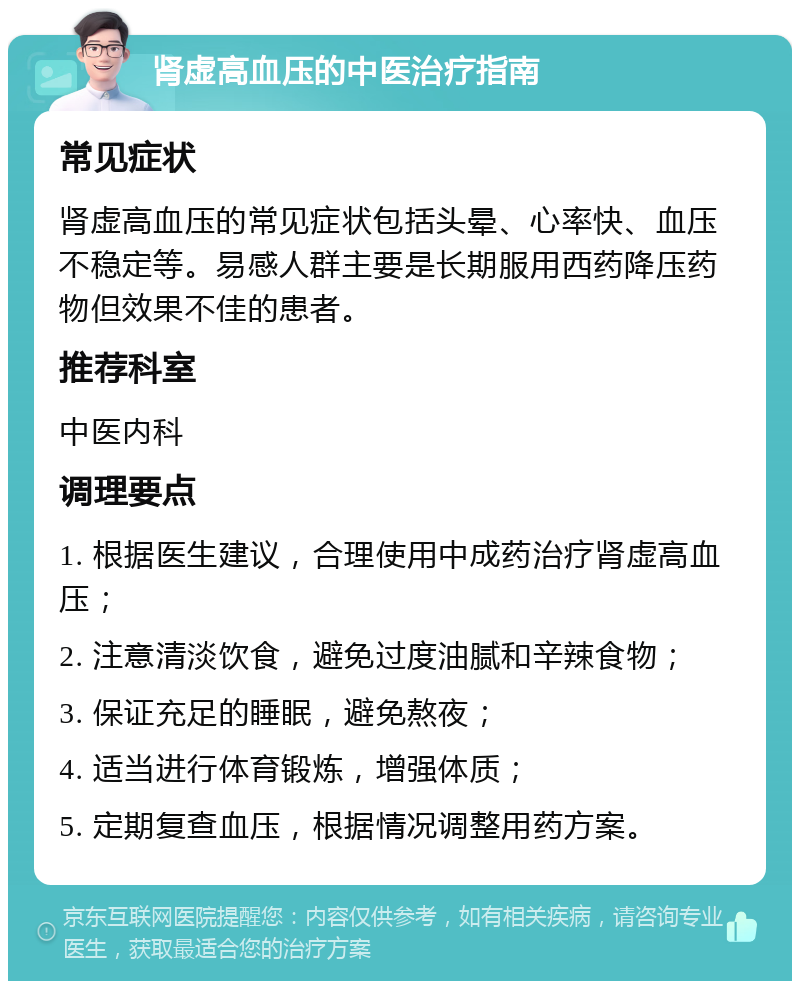 肾虚高血压的中医治疗指南 常见症状 肾虚高血压的常见症状包括头晕、心率快、血压不稳定等。易感人群主要是长期服用西药降压药物但效果不佳的患者。 推荐科室 中医内科 调理要点 1. 根据医生建议，合理使用中成药治疗肾虚高血压； 2. 注意清淡饮食，避免过度油腻和辛辣食物； 3. 保证充足的睡眠，避免熬夜； 4. 适当进行体育锻炼，增强体质； 5. 定期复查血压，根据情况调整用药方案。