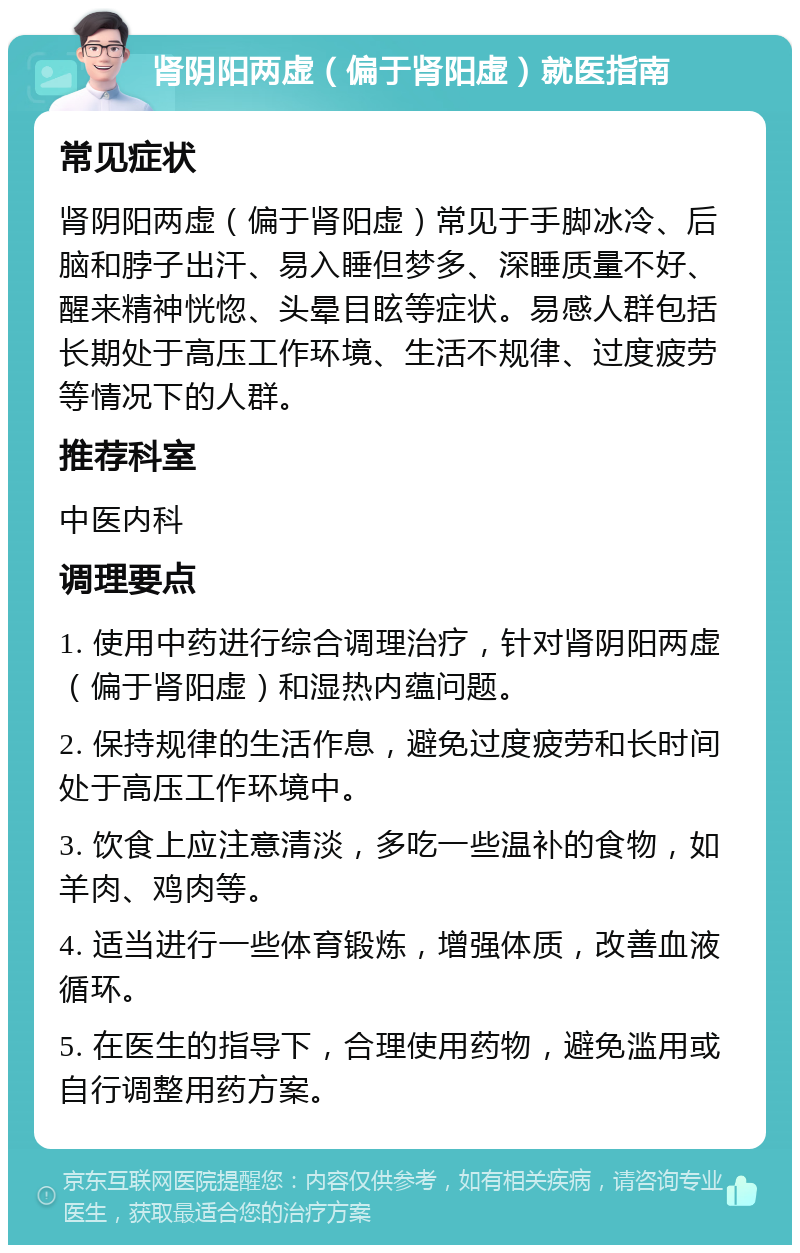 肾阴阳两虚（偏于肾阳虚）就医指南 常见症状 肾阴阳两虚（偏于肾阳虚）常见于手脚冰冷、后脑和脖子出汗、易入睡但梦多、深睡质量不好、醒来精神恍惚、头晕目眩等症状。易感人群包括长期处于高压工作环境、生活不规律、过度疲劳等情况下的人群。 推荐科室 中医内科 调理要点 1. 使用中药进行综合调理治疗，针对肾阴阳两虚（偏于肾阳虚）和湿热内蕴问题。 2. 保持规律的生活作息，避免过度疲劳和长时间处于高压工作环境中。 3. 饮食上应注意清淡，多吃一些温补的食物，如羊肉、鸡肉等。 4. 适当进行一些体育锻炼，增强体质，改善血液循环。 5. 在医生的指导下，合理使用药物，避免滥用或自行调整用药方案。