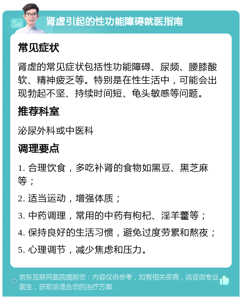 肾虚引起的性功能障碍就医指南 常见症状 肾虚的常见症状包括性功能障碍、尿频、腰膝酸软、精神疲乏等。特别是在性生活中，可能会出现勃起不坚、持续时间短、龟头敏感等问题。 推荐科室 泌尿外科或中医科 调理要点 1. 合理饮食，多吃补肾的食物如黑豆、黑芝麻等； 2. 适当运动，增强体质； 3. 中药调理，常用的中药有枸杞、淫羊藿等； 4. 保持良好的生活习惯，避免过度劳累和熬夜； 5. 心理调节，减少焦虑和压力。