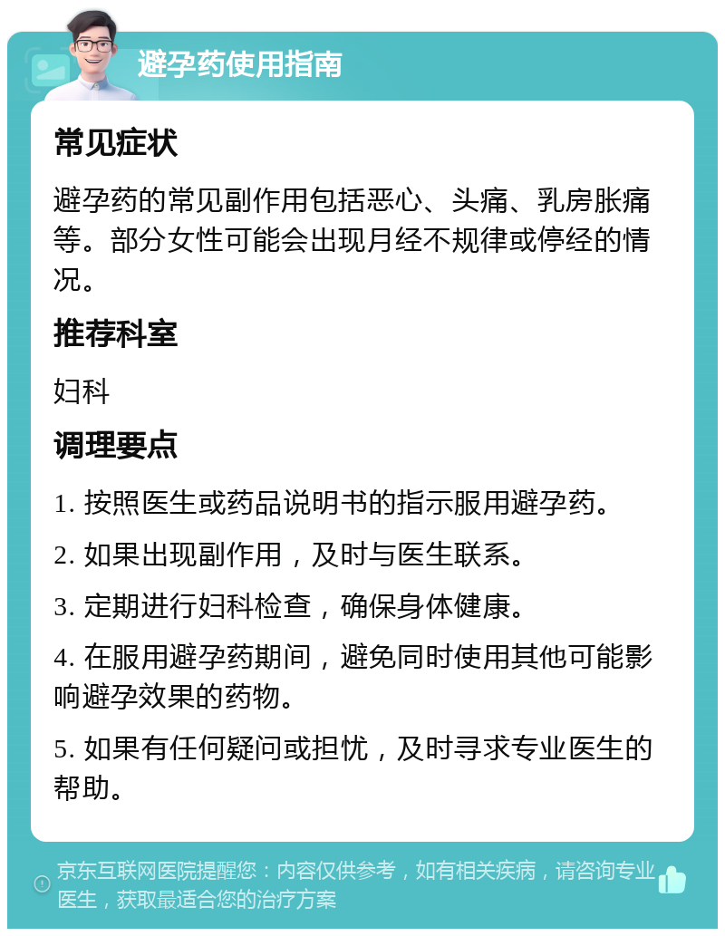 避孕药使用指南 常见症状 避孕药的常见副作用包括恶心、头痛、乳房胀痛等。部分女性可能会出现月经不规律或停经的情况。 推荐科室 妇科 调理要点 1. 按照医生或药品说明书的指示服用避孕药。 2. 如果出现副作用，及时与医生联系。 3. 定期进行妇科检查，确保身体健康。 4. 在服用避孕药期间，避免同时使用其他可能影响避孕效果的药物。 5. 如果有任何疑问或担忧，及时寻求专业医生的帮助。