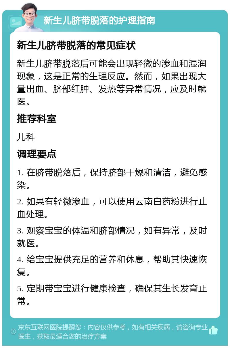 新生儿脐带脱落的护理指南 新生儿脐带脱落的常见症状 新生儿脐带脱落后可能会出现轻微的渗血和湿润现象，这是正常的生理反应。然而，如果出现大量出血、脐部红肿、发热等异常情况，应及时就医。 推荐科室 儿科 调理要点 1. 在脐带脱落后，保持脐部干燥和清洁，避免感染。 2. 如果有轻微渗血，可以使用云南白药粉进行止血处理。 3. 观察宝宝的体温和脐部情况，如有异常，及时就医。 4. 给宝宝提供充足的营养和休息，帮助其快速恢复。 5. 定期带宝宝进行健康检查，确保其生长发育正常。