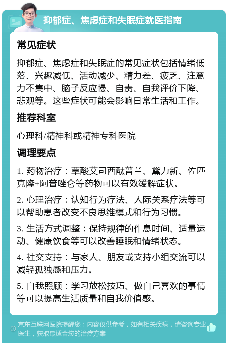 抑郁症、焦虑症和失眠症就医指南 常见症状 抑郁症、焦虑症和失眠症的常见症状包括情绪低落、兴趣减低、活动减少、精力差、疲乏、注意力不集中、脑子反应慢、自责、自我评价下降、悲观等。这些症状可能会影响日常生活和工作。 推荐科室 心理科/精神科或精神专科医院 调理要点 1. 药物治疗：草酸艾司西酞普兰、黛力新、佐匹克隆+阿普唑仑等药物可以有效缓解症状。 2. 心理治疗：认知行为疗法、人际关系疗法等可以帮助患者改变不良思维模式和行为习惯。 3. 生活方式调整：保持规律的作息时间、适量运动、健康饮食等可以改善睡眠和情绪状态。 4. 社交支持：与家人、朋友或支持小组交流可以减轻孤独感和压力。 5. 自我照顾：学习放松技巧、做自己喜欢的事情等可以提高生活质量和自我价值感。